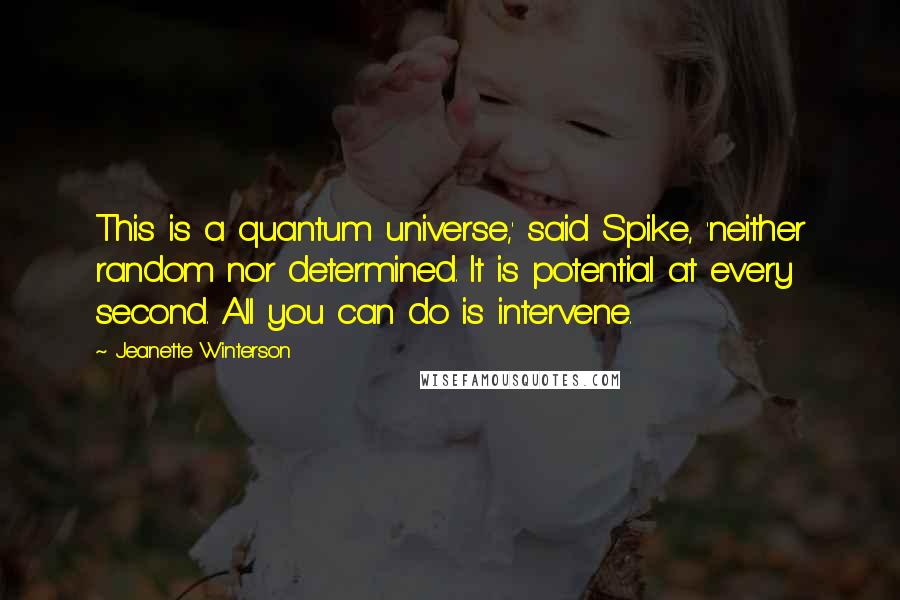 Jeanette Winterson Quotes: This is a quantum universe,' said Spike, 'neither random nor determined. It is potential at every second. All you can do is intervene.