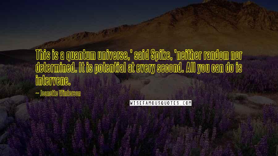 Jeanette Winterson Quotes: This is a quantum universe,' said Spike, 'neither random nor determined. It is potential at every second. All you can do is intervene.