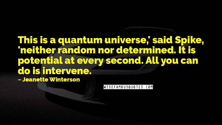 Jeanette Winterson Quotes: This is a quantum universe,' said Spike, 'neither random nor determined. It is potential at every second. All you can do is intervene.