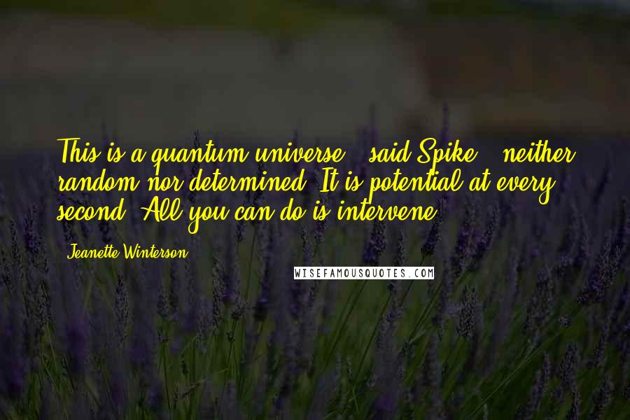 Jeanette Winterson Quotes: This is a quantum universe,' said Spike, 'neither random nor determined. It is potential at every second. All you can do is intervene.