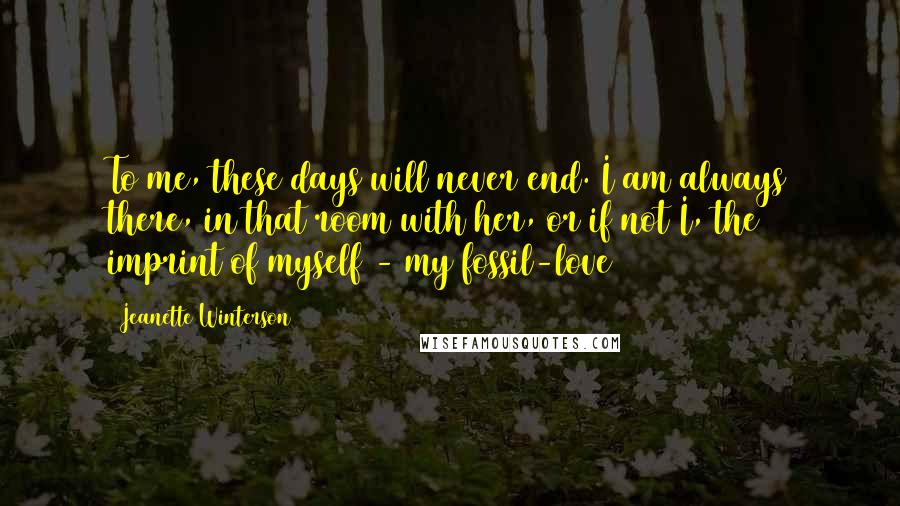 Jeanette Winterson Quotes: To me, these days will never end. I am always there, in that room with her, or if not I, the imprint of myself - my fossil-love