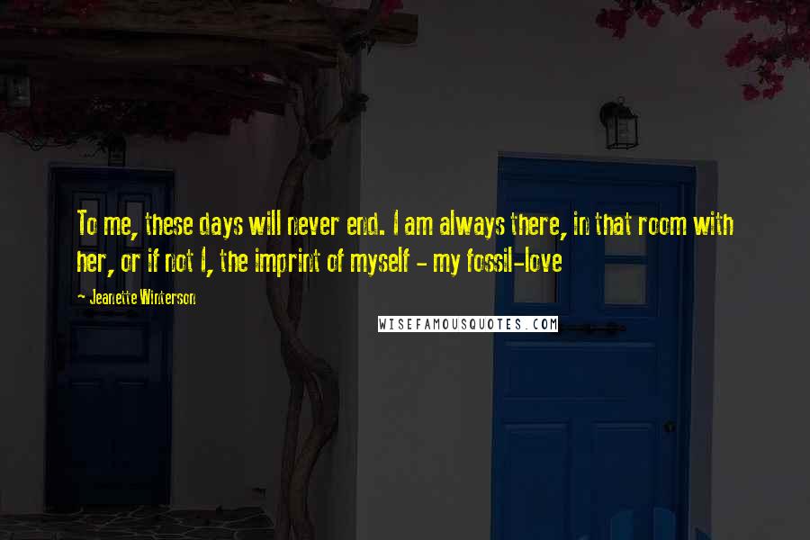 Jeanette Winterson Quotes: To me, these days will never end. I am always there, in that room with her, or if not I, the imprint of myself - my fossil-love