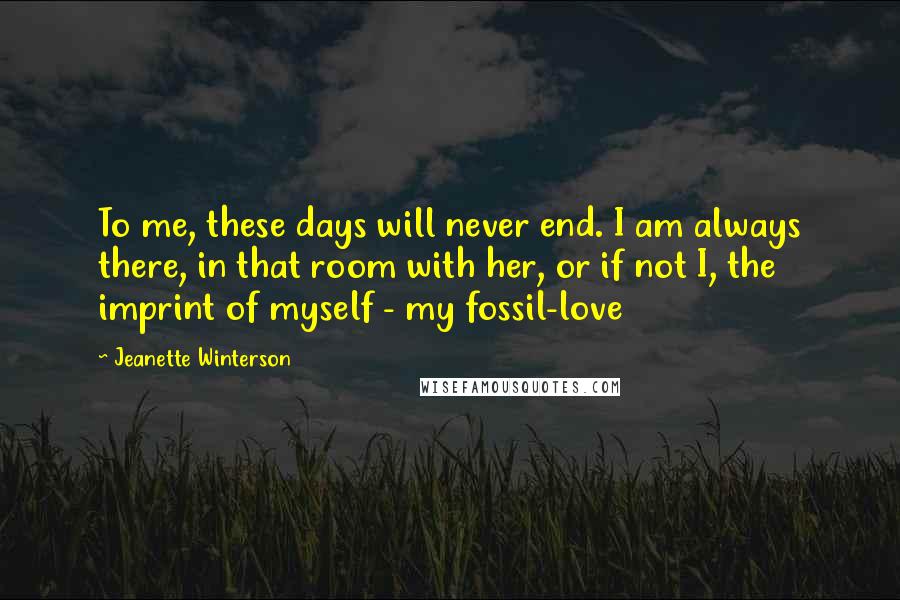 Jeanette Winterson Quotes: To me, these days will never end. I am always there, in that room with her, or if not I, the imprint of myself - my fossil-love