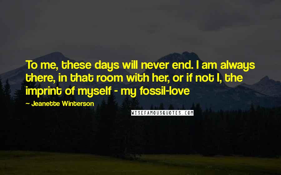 Jeanette Winterson Quotes: To me, these days will never end. I am always there, in that room with her, or if not I, the imprint of myself - my fossil-love