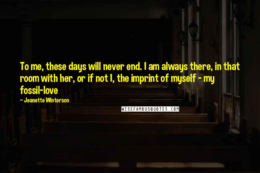 Jeanette Winterson Quotes: To me, these days will never end. I am always there, in that room with her, or if not I, the imprint of myself - my fossil-love