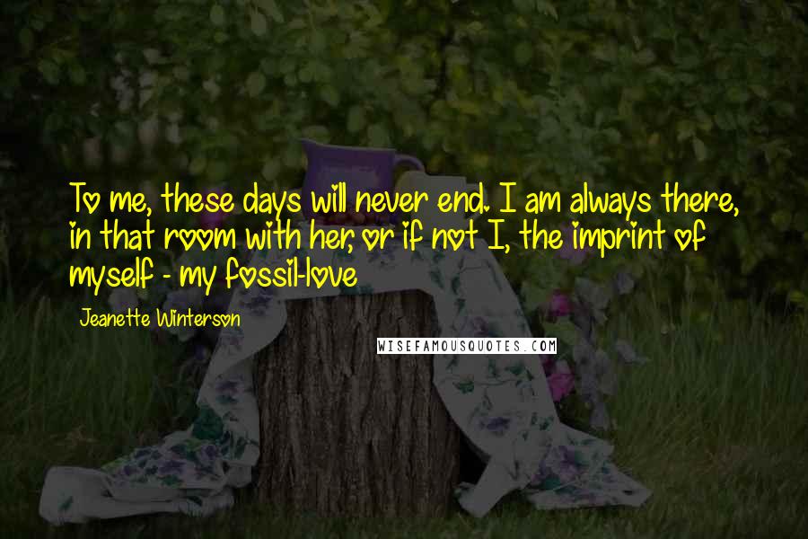 Jeanette Winterson Quotes: To me, these days will never end. I am always there, in that room with her, or if not I, the imprint of myself - my fossil-love