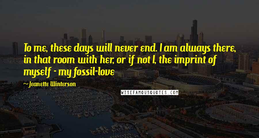 Jeanette Winterson Quotes: To me, these days will never end. I am always there, in that room with her, or if not I, the imprint of myself - my fossil-love