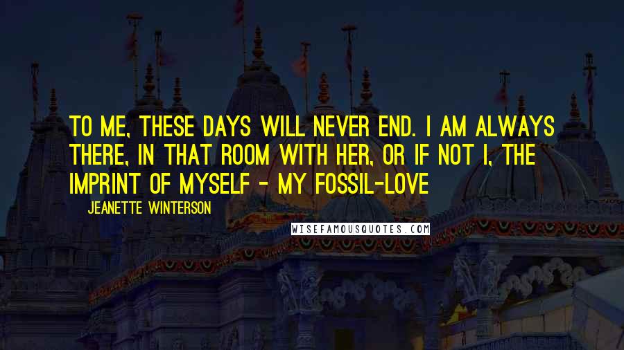 Jeanette Winterson Quotes: To me, these days will never end. I am always there, in that room with her, or if not I, the imprint of myself - my fossil-love