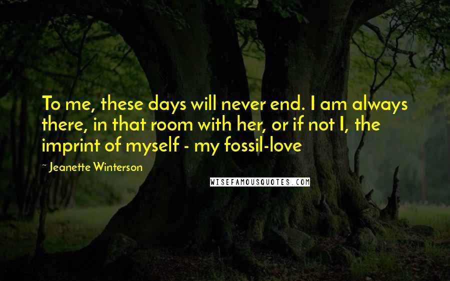 Jeanette Winterson Quotes: To me, these days will never end. I am always there, in that room with her, or if not I, the imprint of myself - my fossil-love