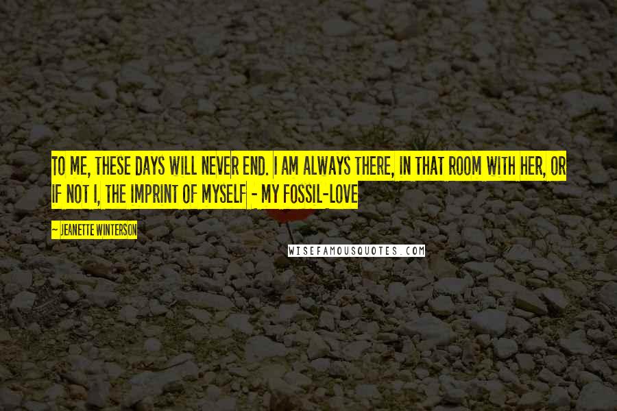 Jeanette Winterson Quotes: To me, these days will never end. I am always there, in that room with her, or if not I, the imprint of myself - my fossil-love