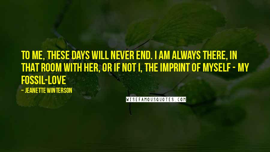 Jeanette Winterson Quotes: To me, these days will never end. I am always there, in that room with her, or if not I, the imprint of myself - my fossil-love