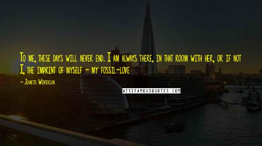 Jeanette Winterson Quotes: To me, these days will never end. I am always there, in that room with her, or if not I, the imprint of myself - my fossil-love