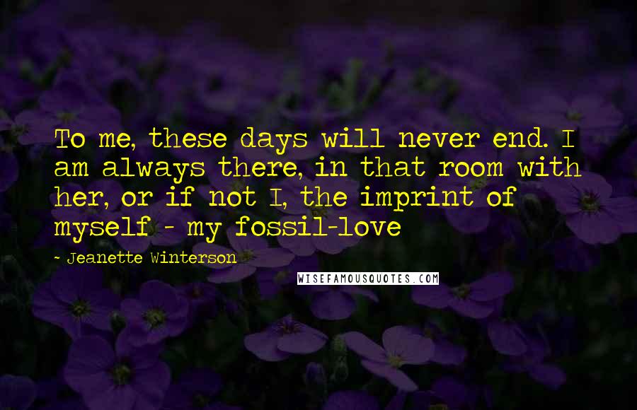 Jeanette Winterson Quotes: To me, these days will never end. I am always there, in that room with her, or if not I, the imprint of myself - my fossil-love