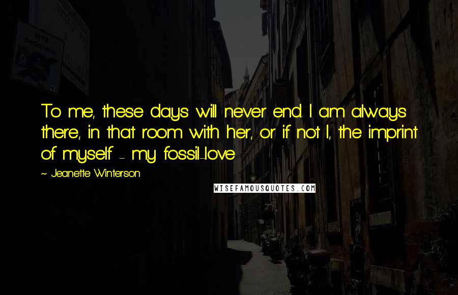 Jeanette Winterson Quotes: To me, these days will never end. I am always there, in that room with her, or if not I, the imprint of myself - my fossil-love