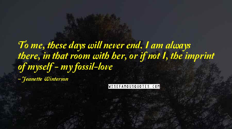 Jeanette Winterson Quotes: To me, these days will never end. I am always there, in that room with her, or if not I, the imprint of myself - my fossil-love