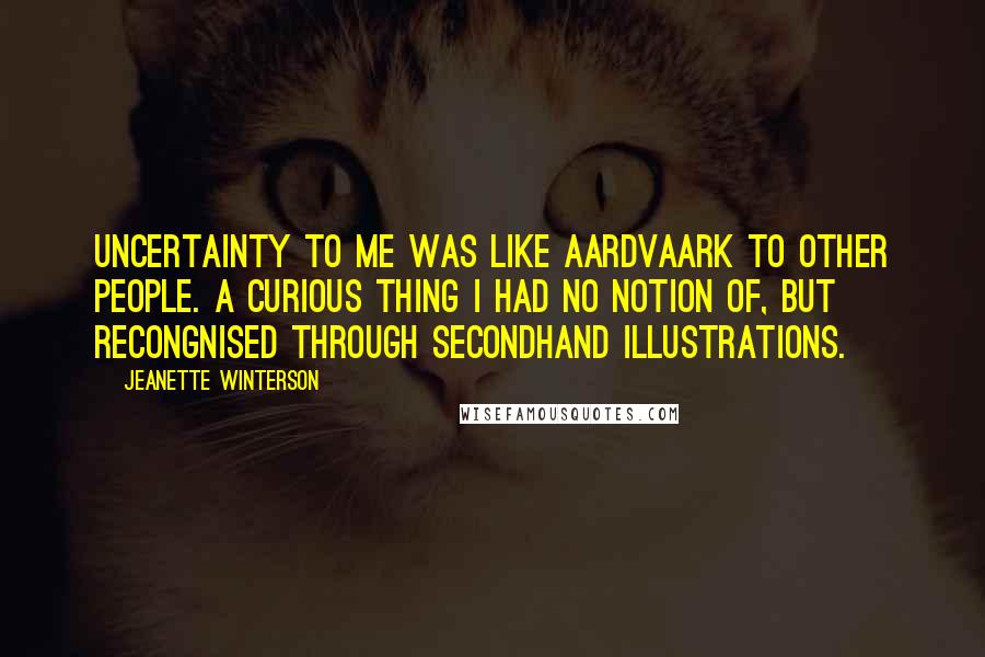 Jeanette Winterson Quotes: Uncertainty to me was like Aardvaark to other people. A curious thing I had no notion of, but recongnised through secondhand illustrations.