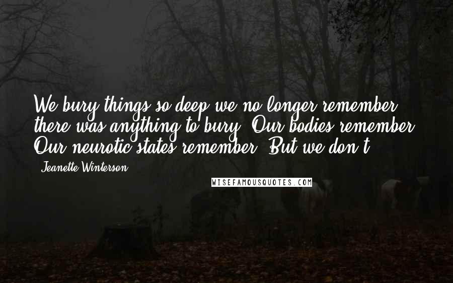 Jeanette Winterson Quotes: We bury things so deep we no longer remember there was anything to bury. Our bodies remember. Our neurotic states remember. But we don't.