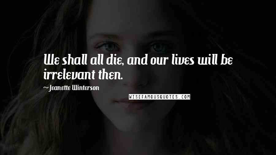 Jeanette Winterson Quotes: We shall all die, and our lives will be irrelevant then.