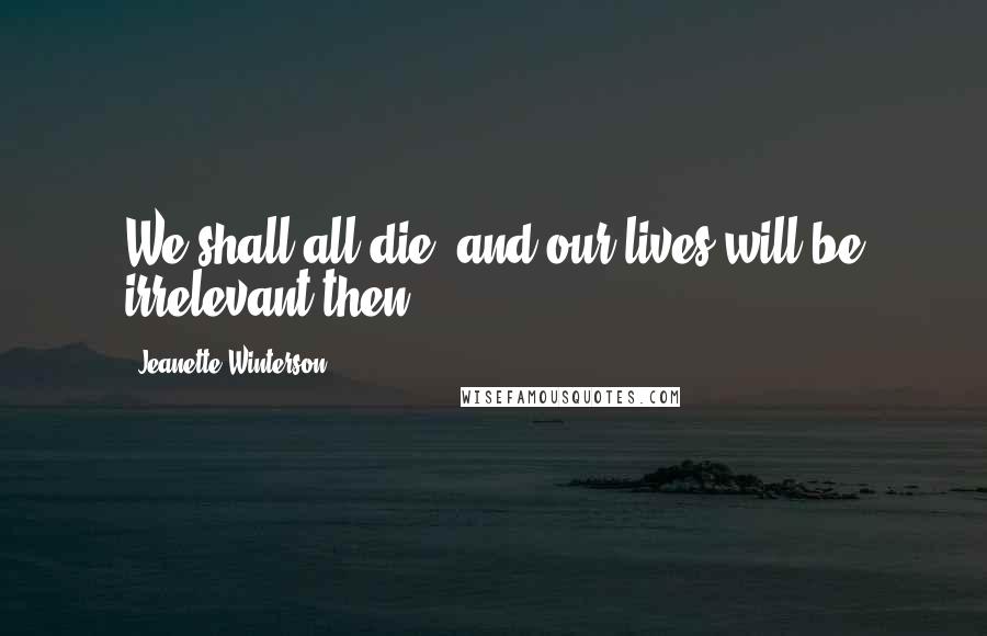 Jeanette Winterson Quotes: We shall all die, and our lives will be irrelevant then.