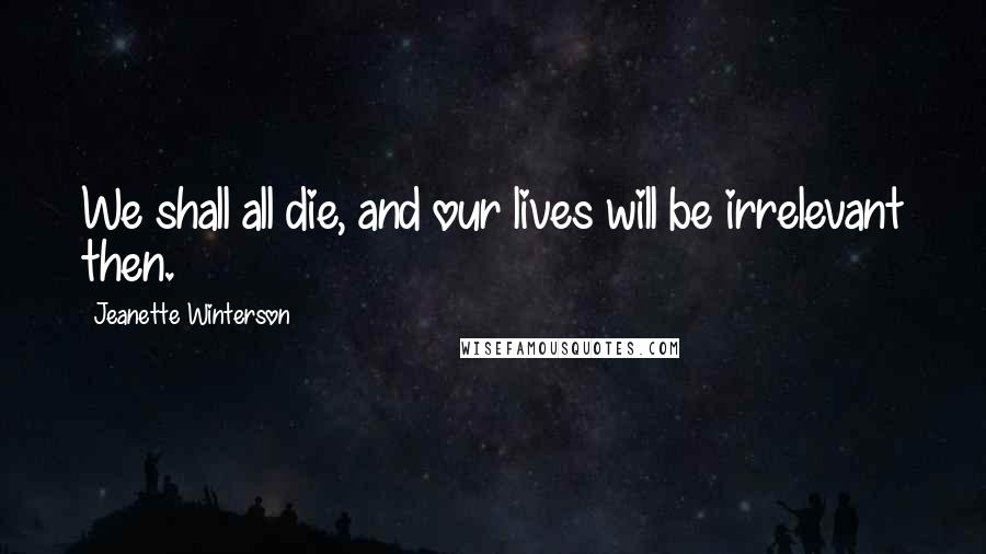 Jeanette Winterson Quotes: We shall all die, and our lives will be irrelevant then.