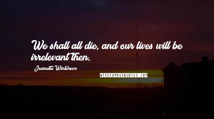 Jeanette Winterson Quotes: We shall all die, and our lives will be irrelevant then.