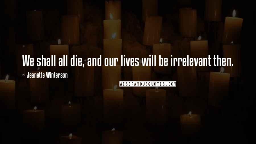 Jeanette Winterson Quotes: We shall all die, and our lives will be irrelevant then.