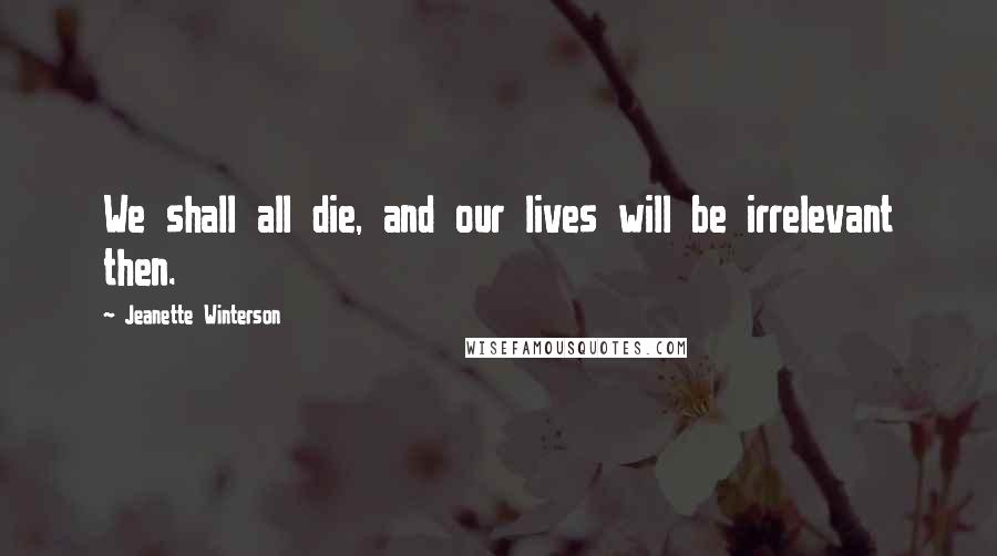 Jeanette Winterson Quotes: We shall all die, and our lives will be irrelevant then.