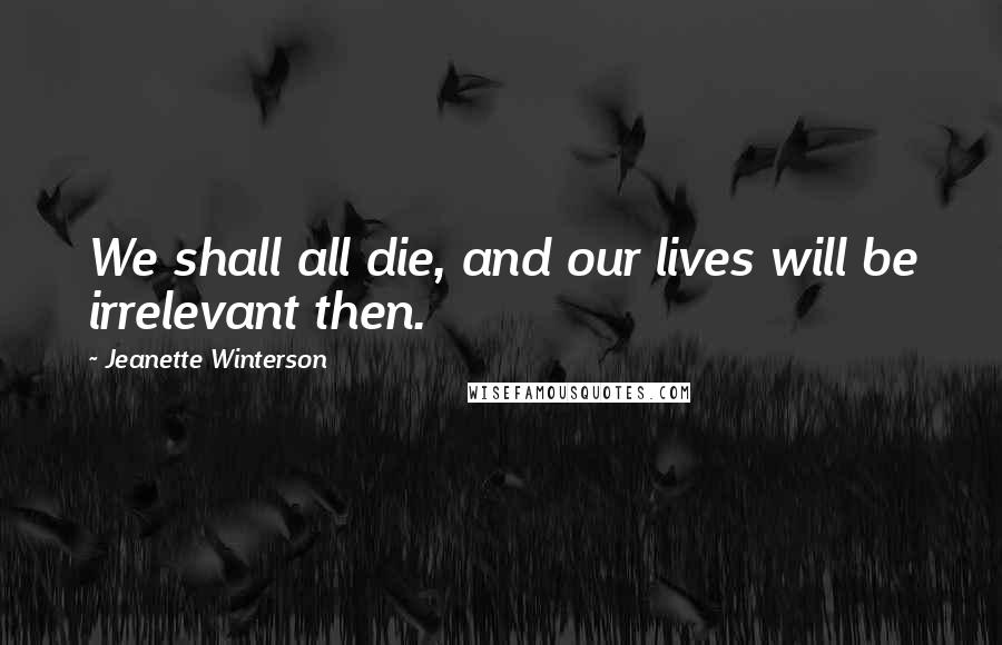 Jeanette Winterson Quotes: We shall all die, and our lives will be irrelevant then.