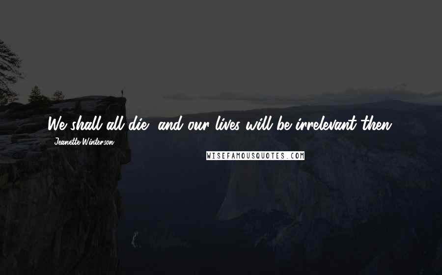 Jeanette Winterson Quotes: We shall all die, and our lives will be irrelevant then.