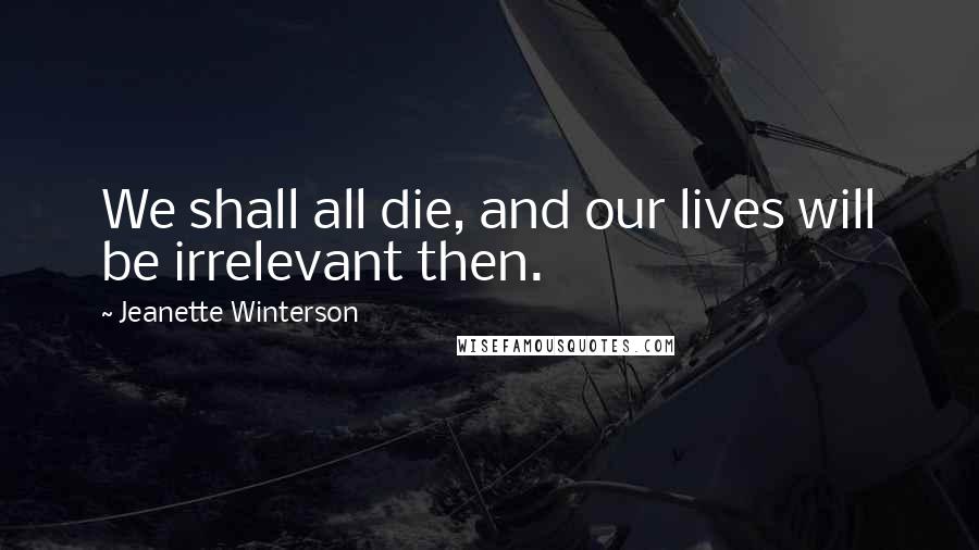 Jeanette Winterson Quotes: We shall all die, and our lives will be irrelevant then.