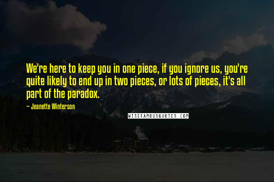 Jeanette Winterson Quotes: We're here to keep you in one piece, if you ignore us, you're quite likely to end up in two pieces, or lots of pieces, it's all part of the paradox.