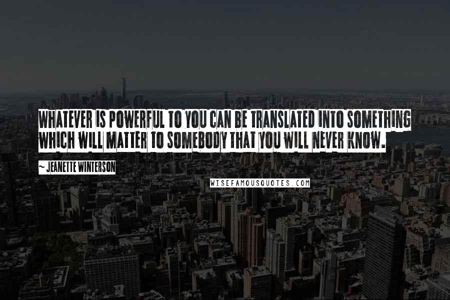 Jeanette Winterson Quotes: Whatever is powerful to you can be translated into something which will matter to somebody that you will never know.