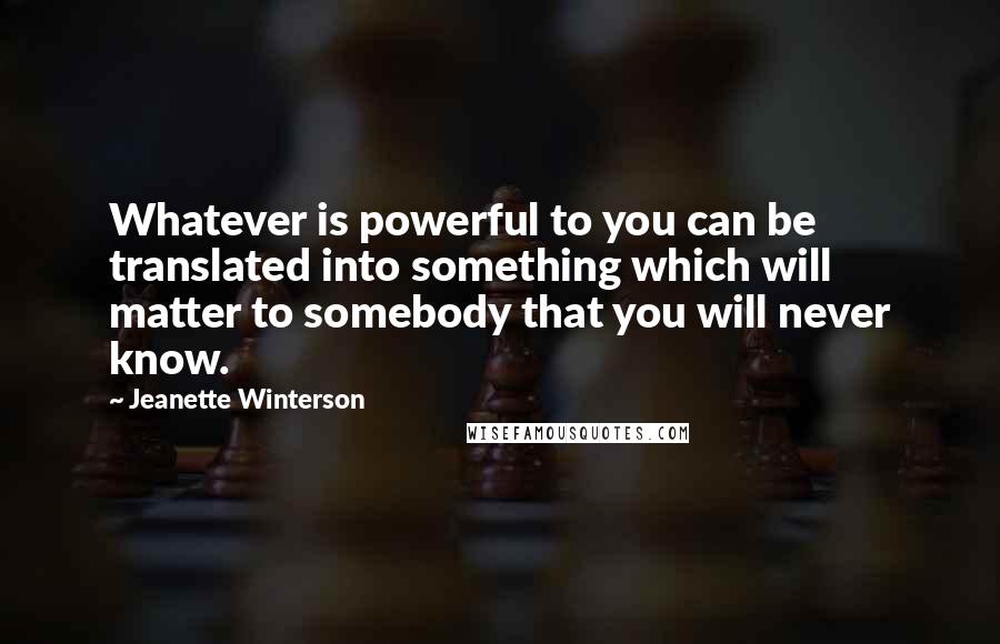 Jeanette Winterson Quotes: Whatever is powerful to you can be translated into something which will matter to somebody that you will never know.