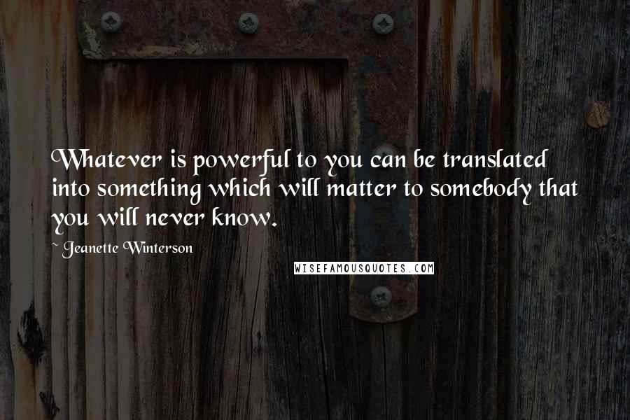 Jeanette Winterson Quotes: Whatever is powerful to you can be translated into something which will matter to somebody that you will never know.