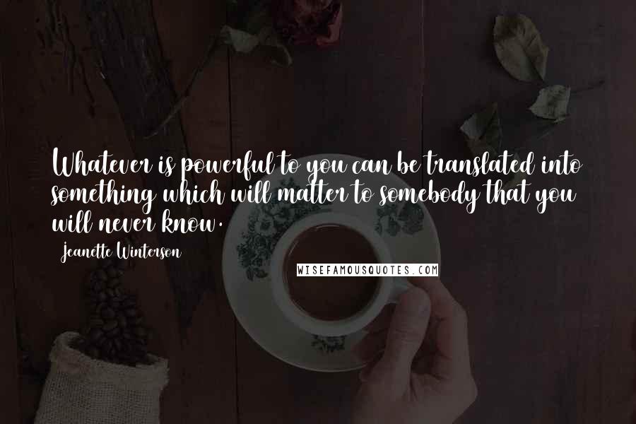 Jeanette Winterson Quotes: Whatever is powerful to you can be translated into something which will matter to somebody that you will never know.