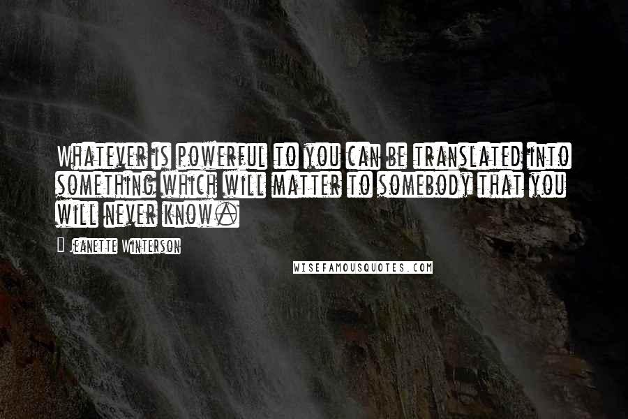Jeanette Winterson Quotes: Whatever is powerful to you can be translated into something which will matter to somebody that you will never know.