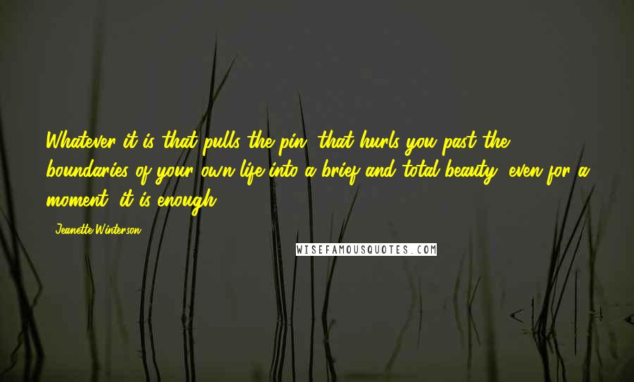 Jeanette Winterson Quotes: Whatever it is that pulls the pin, that hurls you past the boundaries of your own life into a brief and total beauty, even for a moment, it is enough