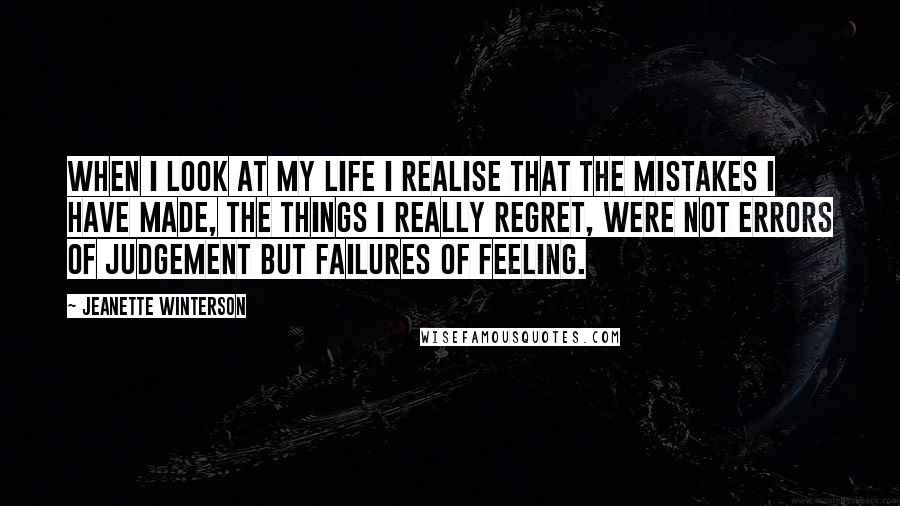 Jeanette Winterson Quotes: When I look at my life I realise that the mistakes I have made, the things I really regret, were not errors of judgement but failures of feeling.