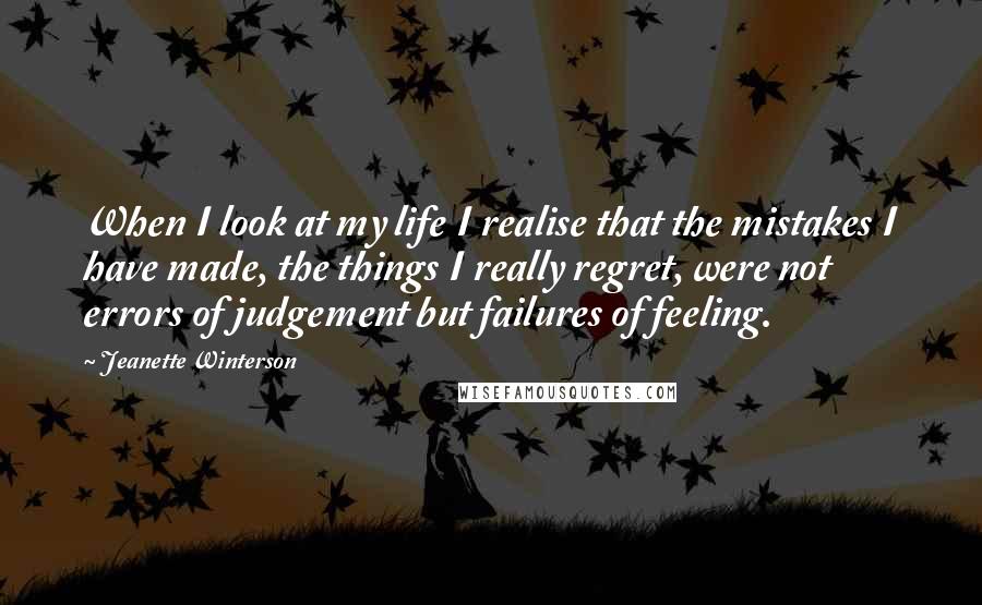 Jeanette Winterson Quotes: When I look at my life I realise that the mistakes I have made, the things I really regret, were not errors of judgement but failures of feeling.