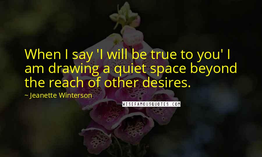 Jeanette Winterson Quotes: When I say 'I will be true to you' I am drawing a quiet space beyond the reach of other desires.