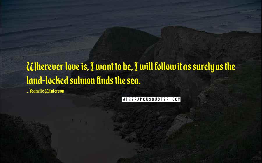 Jeanette Winterson Quotes: Wherever love is, I want to be, I will follow it as surely as the land-locked salmon finds the sea.