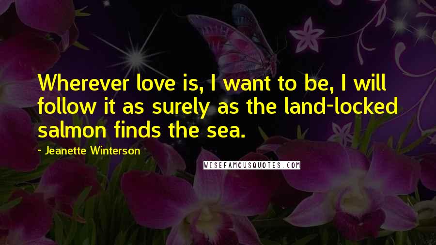 Jeanette Winterson Quotes: Wherever love is, I want to be, I will follow it as surely as the land-locked salmon finds the sea.
