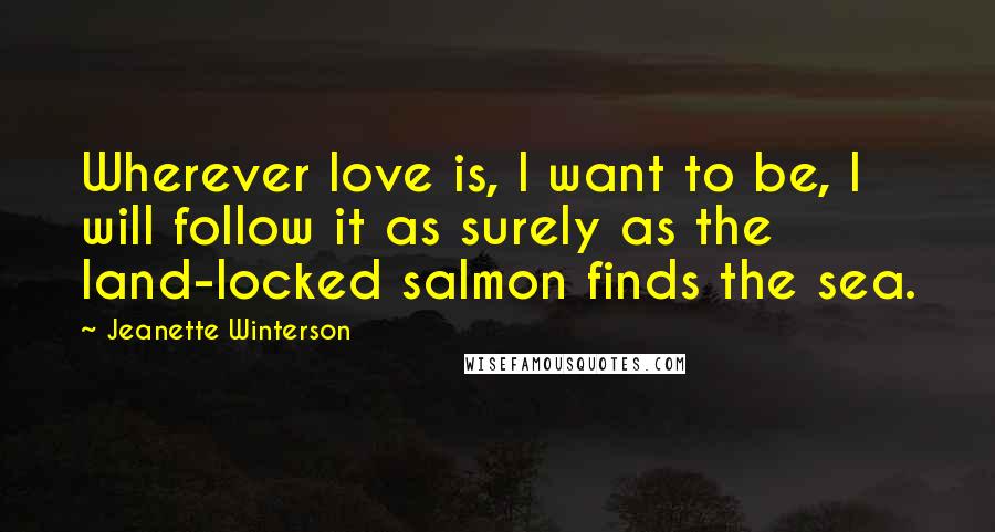 Jeanette Winterson Quotes: Wherever love is, I want to be, I will follow it as surely as the land-locked salmon finds the sea.