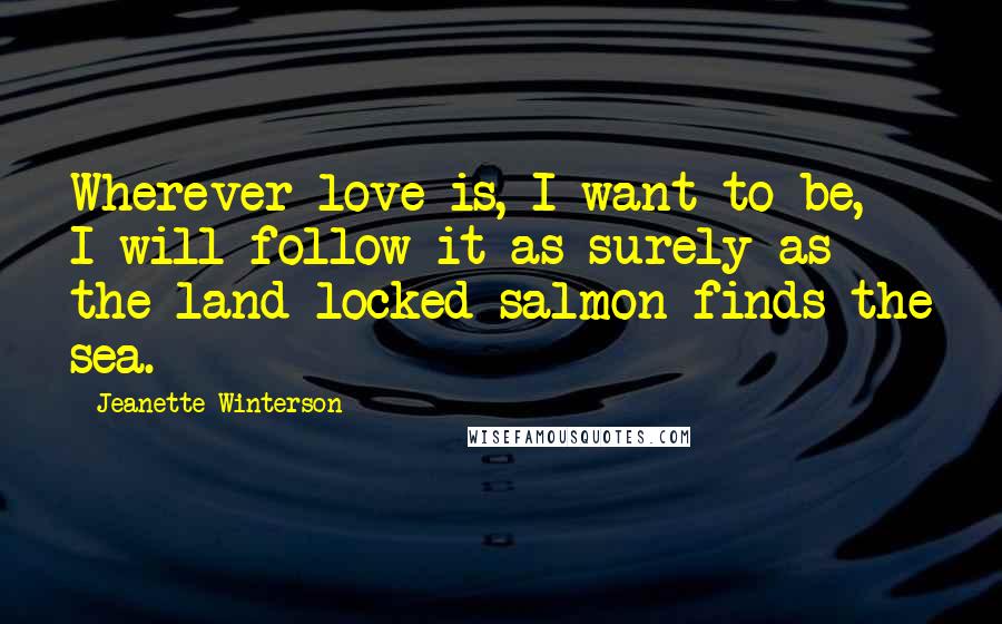 Jeanette Winterson Quotes: Wherever love is, I want to be, I will follow it as surely as the land-locked salmon finds the sea.
