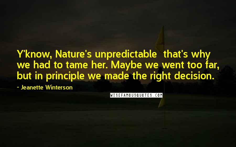 Jeanette Winterson Quotes: Y'know, Nature's unpredictable  that's why we had to tame her. Maybe we went too far, but in principle we made the right decision.