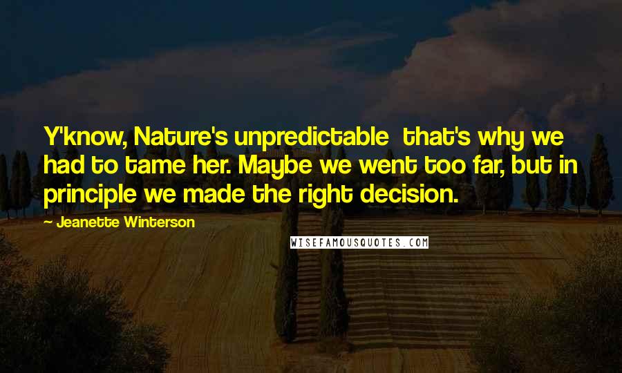 Jeanette Winterson Quotes: Y'know, Nature's unpredictable  that's why we had to tame her. Maybe we went too far, but in principle we made the right decision.
