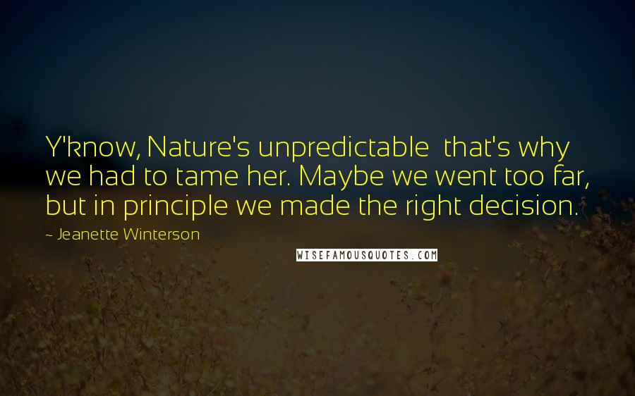 Jeanette Winterson Quotes: Y'know, Nature's unpredictable  that's why we had to tame her. Maybe we went too far, but in principle we made the right decision.