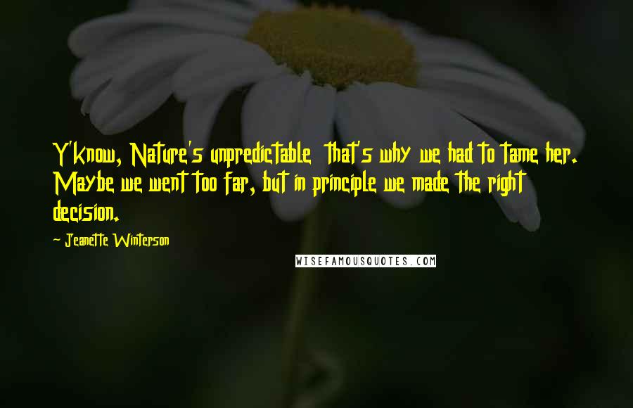 Jeanette Winterson Quotes: Y'know, Nature's unpredictable  that's why we had to tame her. Maybe we went too far, but in principle we made the right decision.