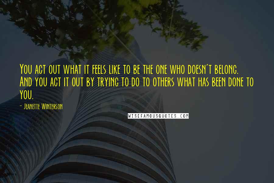 Jeanette Winterson Quotes: You act out what it feels like to be the one who doesn't belong. And you act it out by trying to do to others what has been done to you.