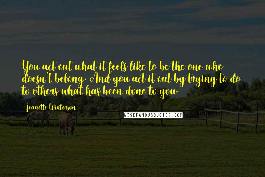 Jeanette Winterson Quotes: You act out what it feels like to be the one who doesn't belong. And you act it out by trying to do to others what has been done to you.